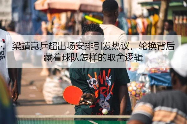 梁靖崑乒超出场安排引发热议，轮换背后藏着球队怎样的取舍逻辑 | douyu