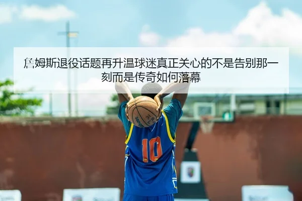 詹姆斯退役话题再升温球迷真正关心的不是告别那一刻而是传奇如何落幕