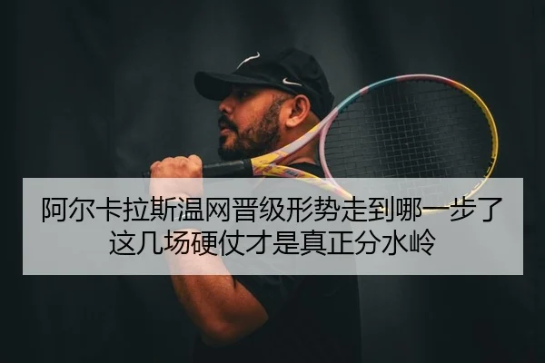 阿尔卡拉斯温网晋级形势走到哪一步了 这几场硬仗才是真正分水岭