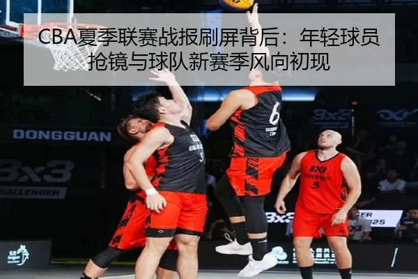 CBA夏季联赛战报刷屏背后：年轻球员抢镜与球队新赛季风向初现 - douyu